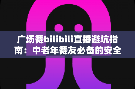 广场舞bilibili直播避坑指南：中老年舞友必备的安全观看与防骗全攻略