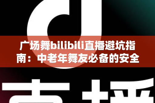广场舞bilibili直播避坑指南：中老年舞友必备的安全观看与防骗全攻略