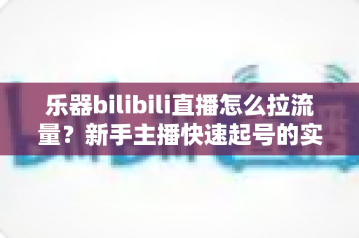 乐器bilibili直播怎么拉流量?新手主播快速起号的实战引流全攻略 乐器bilibili直播怎么拉流量?新手主播快速起号的实战引流全攻略