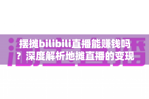 摆摊bilibili直播能赚钱吗？深度解析地摊直播的变现真相与实操指南