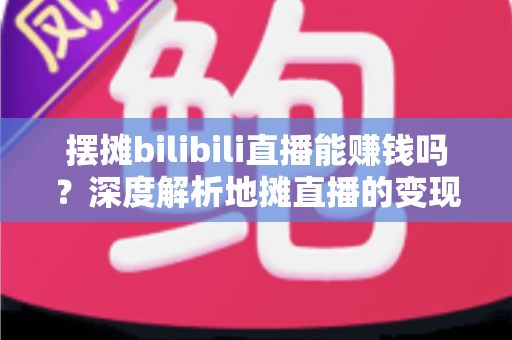 摆摊bilibili直播能赚钱吗？深度解析地摊直播的变现真相与实操指南
