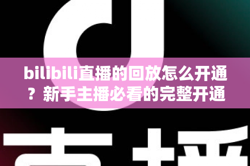 bilibili直播的回放怎么开通？新手主播必看的完整开通教程与实用技巧