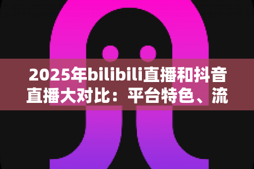 2025年bilibili直播和抖音直播大对比：平台特色、流量机制与变现模式全解析
