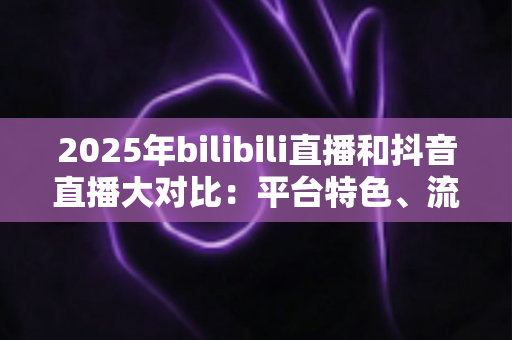 2025年bilibili直播和抖音直播大对比：平台特色、流量机制与变现模式全解析
