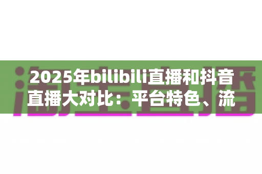 2025年bilibili直播和抖音直播大对比：平台特色、流量机制与变现模式全解析