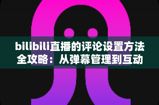 bilibili直播的评论设置方法全攻略：从弹幕管理到互动优化一文搞定