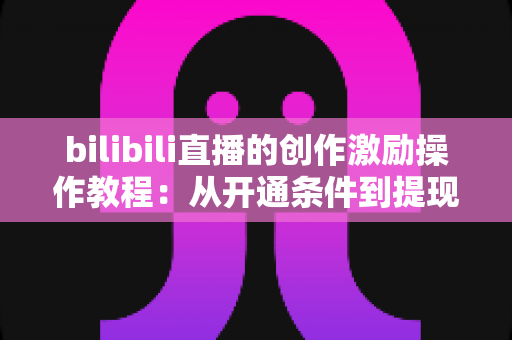 bilibili直播的创作激励操作教程：从开通条件到提现收益的全流程实战指南