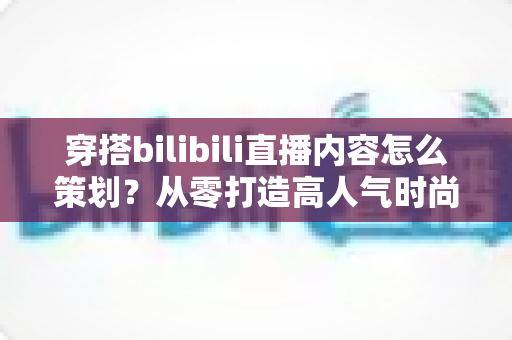 穿搭bilibili直播内容怎么策划？从零打造高人气时尚直播间的完整攻略