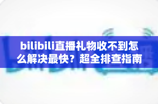 bilibili直播礼物收不到怎么解决最快？超全排查指南，一分钟找回你的礼物收益