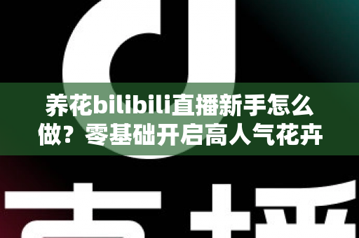 养花bilibili直播新手怎么做？零基础开启高人气花卉直播间的完整攻略