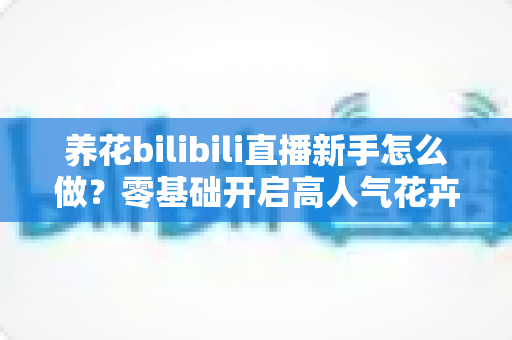 养花bilibili直播新手怎么做？零基础开启高人气花卉直播间的完整攻略