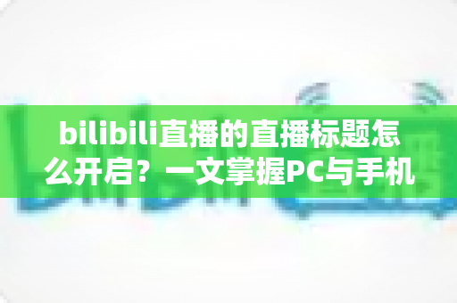 bilibili直播的直播标题怎么开启？一文掌握PC与手机端设置技巧及吸睛标题撰写全攻略