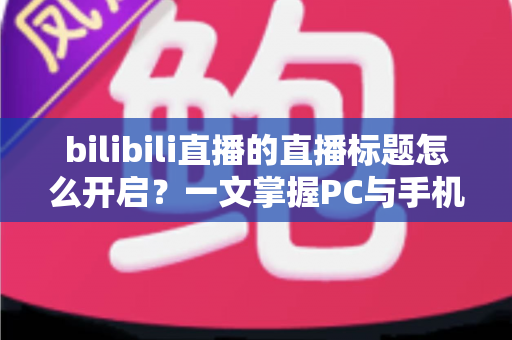 bilibili直播的直播标题怎么开启？一文掌握PC与手机端设置技巧及吸睛标题撰写全攻略