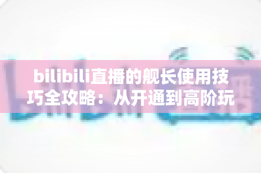 bilibili直播的舰长使用技巧全攻略：从开通到高阶玩法的完整指南