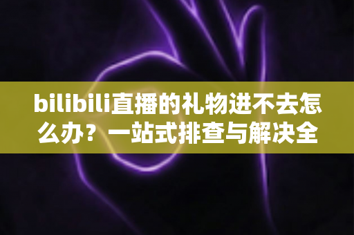 bilibili直播的礼物进不去怎么办？一站式排查与解决全攻略