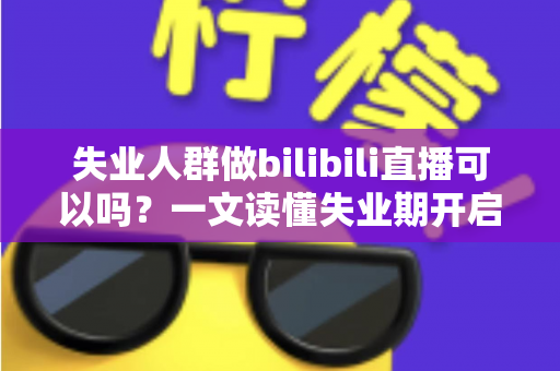 失业人群做bilibili直播可以吗？一文读懂失业期开启B站直播的可行性、条件与变现全攻略