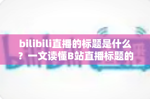 bilibili直播的标题是什么？一文读懂B站直播标题的定义、作用与优化技巧