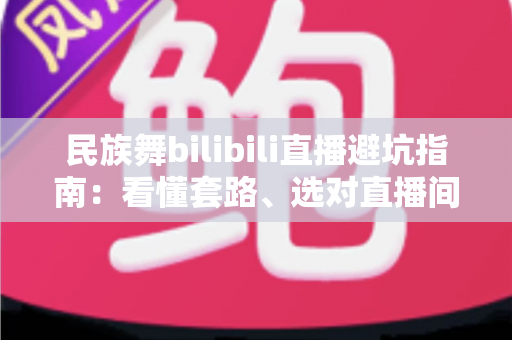 民族舞bilibili直播避坑指南:看懂套路、选对直播间,从入门到进阶的全方位防踩雷手册 民族舞bilibili直播避坑指南:看懂套路、选对直播间,从入门到进阶的全方位防踩雷手册