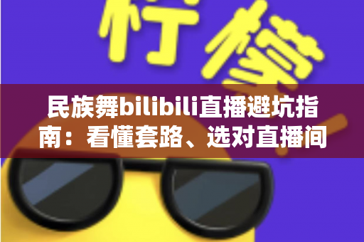 民族舞bilibili直播避坑指南：看懂套路、选对直播间，从入门到进阶的全方位防踩雷手册
