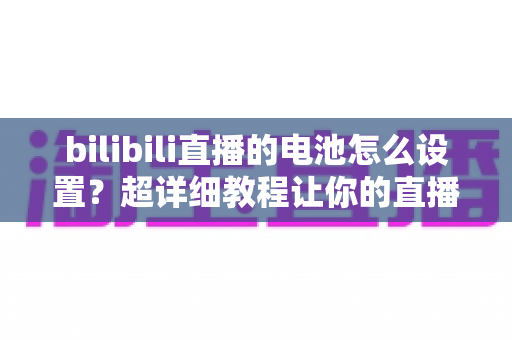 bilibili直播的电池怎么设置？超详细教程让你的直播全程不断电