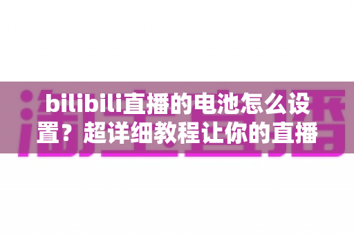 bilibili直播的电池怎么设置？超详细教程让你的直播全程不断电