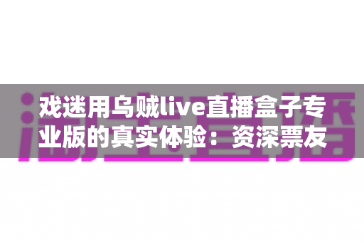 戏迷用乌贼live直播盒子专业版的真实体验：资深票友深度测评与使用心得全解析