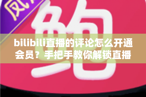 bilibili直播的评论怎么开通会员？手把手教你解锁直播间评论权限的完整攻略