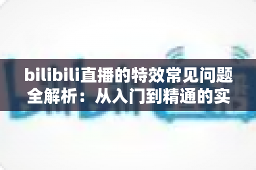 bilibili直播的特效常见问题全解析：从入门到精通的实用指南
