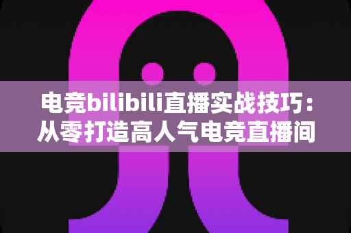 电竞bilibili直播实战技巧:从零打造高人气电竞直播间的完整指南 电竞bilibili直播实战技巧:从零打造高人气电竞直播间的完整指南