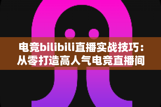 电竞bilibili直播实战技巧:从零打造高人气电竞直播间的完整指南 电竞bilibili直播实战技巧:从零打造高人气电竞直播间的完整指南