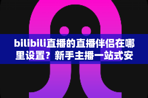 bilibili直播的直播伴侣在哪里设置？新手主播一站式安装与配置完全指南