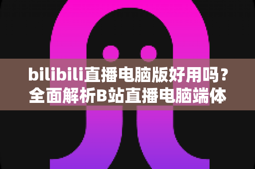 bilibili直播电脑版好用吗?全面解析B站直播电脑端体验、优缺点与实用指南 bilibili直播电脑版好用吗?全面解析B站直播电脑端体验、优缺点与实用指南