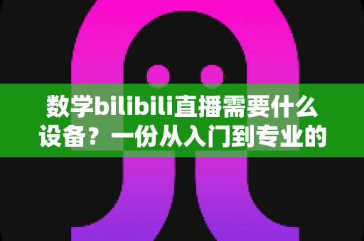 数学bilibili直播需要什么设备？一份从入门到专业的完整配置指南