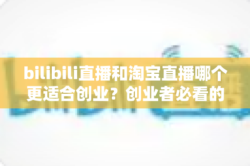bilibili直播和淘宝直播哪个更适合创业？创业者必看的直播平台选择全攻略