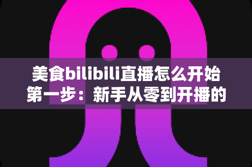 美食bilibili直播怎么开始第一步：新手从零到开播的完整指南