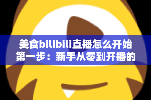 美食bilibili直播怎么开始第一步：新手从零到开播的完整指南