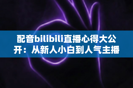 配音bilibili直播心得大公开：从新人小白到人气主播的全方位实战指南