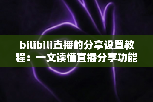 bilibili直播的分享设置教程：一文读懂直播分享功能，快速提升直播间人气与曝光度