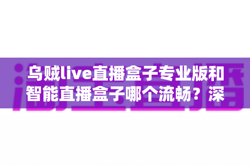 乌贼live直播盒子专业版和智能直播盒子哪个流畅?深度性能对比与选购全指南 乌贼live直播盒子专业版和智能直播盒子哪个流畅?深度性能对比与选购全指南