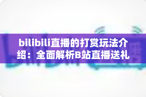 bilibili直播的打赏玩法介绍:全面解析B站直播送礼机制与互动技巧 bilibili直播的打赏玩法介绍:全面解析B站直播送礼机制与互动技巧