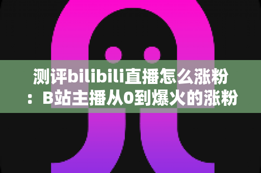 测评bilibili直播怎么涨粉:B站主播从0到爆火的涨粉实战全攻略与深度避坑指南 测评bilibili直播怎么涨粉:B站主播从0到爆火的涨粉实战全攻略与深度避坑指南