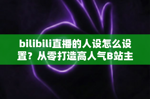 bilibili直播的人设怎么设置？从零打造高人气B站主播人设的完整实战指南