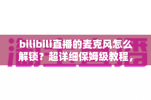 bilibili直播的麦克风怎么解锁？超详细保姆级教程，助你快速开启直播声音之旅