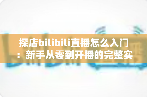 探店bilibili直播怎么入门：新手从零到开播的完整实战指南