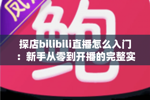 探店bilibili直播怎么入门：新手从零到开播的完整实战指南
