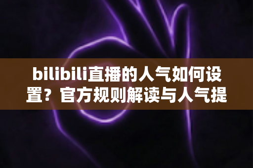 bilibili直播的人气如何设置？官方规则解读与人气提升全攻略