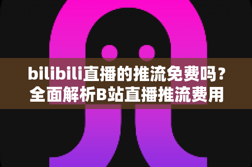 bilibili直播的推流免费吗？全面解析B站直播推流费用、申请条件与新手零成本开播指南