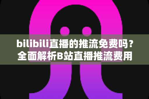 bilibili直播的推流免费吗？全面解析B站直播推流费用、申请条件与新手零成本开播指南