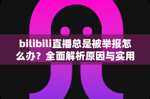 bilibili直播总是被举报怎么办？全面解析原因与实用应对方案，让你安心开播不再慌