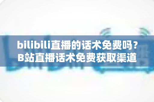 bilibili直播的话术免费吗?B站直播话术免费获取渠道与实用创作指南全解析 bilibili直播的话术免费吗?B站直播话术免费获取渠道与实用创作指南全解析